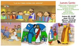 Lucas 22, 14-20
Juan 13,1-15
Marcos 14:32-52
Mateo 26:69-75
Jueves Santo
Ultima cena- Institución de la
Eucaristía y Sacerdocio
Lavatorio de pies
Oración de Jesús en el Huerto de
Getsemaní
Beso de Judas
Negación de Pedro
 