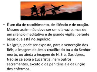 • É um dia de recolhimento, de silêncio e de oração.
  Mesmo assim não deve ser um dia vazio, mas de
  um silêncio meditativo e de grande vigília, perante
  Jesus que está no sepulcro.
• Na igreja, pode ser exposta, para a veneração dos
  fiéis, a imagem de Jesus crucificado ou a do Senhor
  morto, ou ainda a imagem de N. Sra. Das dores.
  Não se celebra a Eucaristia, nem outros
  sacramentos, exceto o da penitência e da unção
  dos enfermos.
 