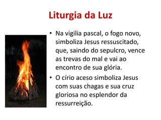Liturgia da Luz
• Na vigilia pascal, o fogo novo,
  simboliza Jesus ressuscitado,
  que, saindo do sepulcro, vence
  as trevas do mal e vai ao
  encontro de sua glória.
• O círio aceso simboliza Jesus
  com suas chagas e sua cruz
  gloriosa no esplendor da
  ressurreição.
 