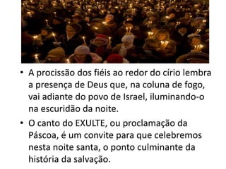 • A procissão dos fiéis ao redor do círio lembra
  a presença de Deus que, na coluna de fogo,
  vai adiante do povo de Israel, iluminando-o
  na escuridão da noite.
• O canto do EXULTE, ou proclamação da
  Páscoa, é um convite para que celebremos
  nesta noite santa, o ponto culminante da
  história da salvação.
 