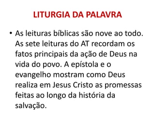 LITURGIA DA PALAVRA
• As leituras bíblicas são nove ao todo.
  As sete leituras do AT recordam os
  fatos principais da ação de Deus na
  vida do povo. A epístola e o
  evangelho mostram como Deus
  realiza em Jesus Cristo as promessas
  feitas ao longo da história da
  salvação.
 