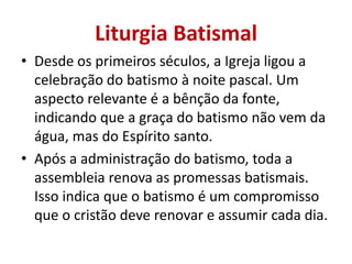 Liturgia Batismal
• Desde os primeiros séculos, a Igreja ligou a
  celebração do batismo à noite pascal. Um
  aspecto relevante é a bênção da fonte,
  indicando que a graça do batismo não vem da
  água, mas do Espírito santo.
• Após a administração do batismo, toda a
  assembleia renova as promessas batismais.
  Isso indica que o batismo é um compromisso
  que o cristão deve renovar e assumir cada dia.
 