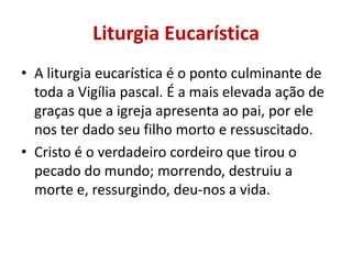 Liturgia Eucarística
• A liturgia eucarística é o ponto culminante de
  toda a Vigília pascal. É a mais elevada ação de
  graças que a igreja apresenta ao pai, por ele
  nos ter dado seu filho morto e ressuscitado.
• Cristo é o verdadeiro cordeiro que tirou o
  pecado do mundo; morrendo, destruiu a
  morte e, ressurgindo, deu-nos a vida.
 