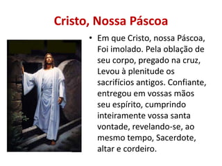 Cristo, Nossa Páscoa
      • Em que Cristo, nossa Páscoa,
        Foi imolado. Pela oblação de
        seu corpo, pregado na cruz,
        Levou à plenitude os
        sacrifícios antigos. Confiante,
        entregou em vossas mãos
        seu espírito, cumprindo
        inteiramente vossa santa
        vontade, revelando-se, ao
        mesmo tempo, Sacerdote,
        altar e cordeiro.
 