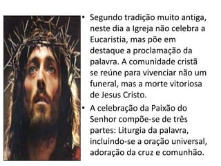 • Segundo tradição muito antiga,
  neste dia a Igreja não celebra a
  Eucaristia, mas põe em
  destaque a proclamação da
  palavra. A comunidade cristã
  se reúne para vivenciar não um
  funeral, mas a morte vitoriosa
  de Jesus Cristo.
• A celebração da Paixão do
  Senhor compõe-se de três
  partes: Liturgia da palavra,
  incluindo-se a oração universal,
  adoração da cruz e comunhão.
 