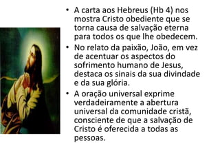 • A carta aos Hebreus (Hb 4) nos
  mostra Cristo obediente que se
  torna causa de salvação eterna
  para todos os que lhe obedecem.
• No relato da paixão, João, em vez
  de acentuar os aspectos do
  sofrimento humano de Jesus,
  destaca os sinais da sua divindade
  e da sua glória.
• A oração universal exprime
  verdadeiramente a abertura
  universal da comunidade cristã,
  consciente de que a salvação de
  Cristo é oferecida a todas as
  pessoas.
 