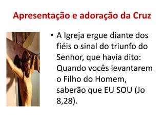 Apresentação e adoração da Cruz
        • A Igreja ergue diante dos
          fiéis o sinal do triunfo do
          Senhor, que havia dito:
          Quando vocês levantarem
          o Filho do Homem,
          saberão que EU SOU (Jo
          8,28).
 