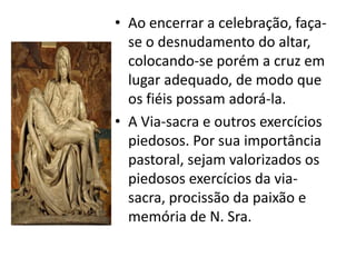 • Ao encerrar a celebração, faça-
  se o desnudamento do altar,
  colocando-se porém a cruz em
  lugar adequado, de modo que
  os fiéis possam adorá-la.
• A Via-sacra e outros exercícios
  piedosos. Por sua importância
  pastoral, sejam valorizados os
  piedosos exercícios da via-
  sacra, procissão da paixão e
  memória de N. Sra.
 
