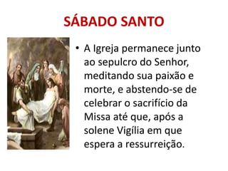 SÁBADO SANTO
 • A Igreja permanece junto
   ao sepulcro do Senhor,
   meditando sua paixão e
   morte, e abstendo-se de
   celebrar o sacrifício da
   Missa até que, após a
   solene Vigília em que
   espera a ressurreição.
 