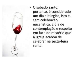 • O sábado santo,
  portanto, é considerado
  um dia alitúrgico, isto é,
  sem celebração
  eucarística. É dia de
  contemplação e respeito
  em face do mistério que
  a Igreja acabou de
  celebrar na sexta-feira
  santa.
 