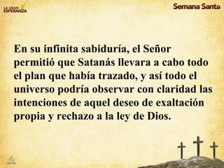 En su infinita sabiduría, el Señor permitió que Satanás llevara a cabo todo el plan que había trazado, y así todo el universo podría observar con claridad las intenciones de aquel deseo de exaltación propia y rechazo a la ley de Dios.  