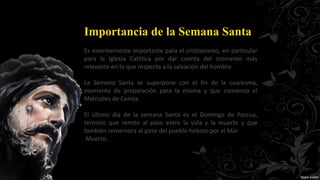 Importancia de la Semana Santa
Es enormemente importante para el cristianismo, en particular
para la Iglesia Católica por dar cuenta del momento más
relevante en lo que respecta a la salvación del hombre.
La Semana Santa se superpone con el fin de la cuaresma,
momento de preparación para la misma y que comienza el
Miércoles de Ceniza.
El último día de la semana Santa es el Domingo de Pascua,
término que remite al paso entre la vida y la muerte y que
también rememora al paso del pueblo hebreo por el Mar
Muerto.
 