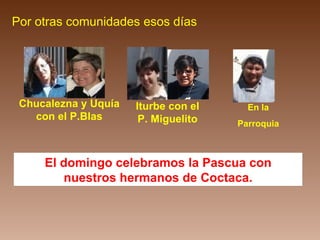 El domingo celebramos la Pascua con nuestros hermanos de Coctaca. Por otras comunidades esos días Chucalezna y Uquía con el P.Blas Iturbe con el P. Miguelito En la Parroquia 