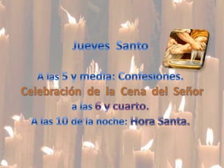 Jueves  Santo A las 5 y media: Confesiones.Celebración  de  la  Cena  del  Señora las 6 y cuarto.A las 10 de la noche: Hora Santa.
