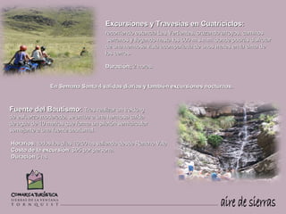 Excursiones y Travesías en Cuatriciclos:
                                     recorriendo estancia Las Vertientes, cruzando arroyos, caminos
                                      serranos y llegando hasta los 600 m.s.n.m. donde podrás disfrutar
                                     de una hermosa vista acompañada de unos mates en la cima de
                                     los cerros.

                                     Duración: 2 horas.


               En Semana Santa 4 salidas diarias y también excursiones nocturnas.



Fuente del Bautismo: Tras realizar un trekking
de esfuerzo moderado, se arriba a una hermosa caída
de agua de 10 metros que forma un piletón semicircular
semejante a una fuente bautismal.

Horarios: todos los días 10:00 hs saliendo desde Rancho Villa
Costo de la excursión: $95 por persona.
Duración 5 hs
 