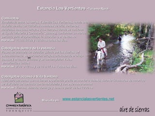 Estancia Las Vertientes -Turismo Rural-

Caminatas
Emplazada entre los cerros, Estancia Las Vertientes, revela una
historia de más de 100 años. Animales de cría, vertientes
naturales, bosques, arroyos y los campos donde se cultivaba
el lúpulo (Malteria y Cervecería Quilmes), conforman un marco
perfecto para el aprendizaje, la diversión o el descanso.
Horarios: 11:00, 14:00 y 16:00 hs todos los días.

Cabalgatas dentro de la estancia
Paseo de una hora de duración guiado por los dueños del
establecimiento. Se bordearan arroyos, atravesando el añejo
                   ºº
bosque y el casco principal y se contemplaran vistas
 panorámicas únicas.
Horarios: 9:30 a 12 hs y de 14 a 17 hs. Todos los días.


Cabalgatas acceso a Villa Ventana
Ideal para personas que no tienen experiencia previa en montar a caballo, durante 50 minutos de recorrido
se disfrutara del contacto con la naturaleza y con este noble animal.
Horarios: Viernes, sábado, domingo y lunes a partir de las 10:00 hs.



                             Más info en:   www.estancialasvertientes.net
 