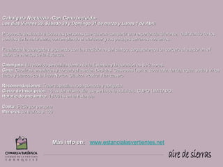 Cabalgata Nocturna -Con Cena Incluida-
Los días Viernes 29, Sábado 30 y Domingo 31 de marzo y Lunes 1 de Abril

Propuesta destinada a todas las personas que quieran compartir una experiencia diferente, disfrutando de los
sonidos de la naturaleza, contemplando el atardecer y los paisajes serranos nocturnos.

Finalizada la cabalgata y siguiendo con las tradiciones del campo, degustaremos un cordero al asador en el
salón de eventos de la Estancia.

Cabalgata: El recorrido se realiza dentro de la Estancia y la duración es de 2 horas.
Cena: Chorizos, ensaladas y cordero al asador. Bebidas: Gaseosas (sprite, coca cola, fanta), agua, soda y vinos
tintos y blancos de la línea Norton Clásico. Postre: Flan casero.

Recomendaciones: Traer zapatillas, ropa cómoda y abrigada.
Cierre de Inscripción: 15 hs del mismo día que se hace la actividad. CUPO LIMITADO.
Horario de encuentro: 18:00 hs en la Estancia.

Costo: $ 250 por persona
Menores de 8 años $ 150




                         Más info en: www.estancialasvertientes.net
 