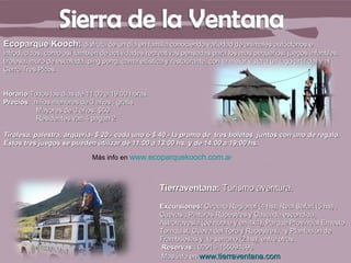 Ecoparque Kooch: disfrutá de un día en familia conociendo variedad de animales autóctonos e
introducidos, como así también de actividades recreativas pensadas para los mas pequeños: juegos infantiles,
tirolesa, muro de escalada, ping pong, cama elástica y restaurante, con la mejor vista a un lago artificial y al
Cerro Tres Picos.


Horario Todos los días de 11:00 a 19:00 horas.
Precios: niños menores de 3 años : gratis
          Mayores de 3 años: $50
          Residentes van 4 pagan 2

Tirolesa, palestra, arquería- $ 20.- cada uno ó $ 40.- la promo de tres boletos juntos con uno de regalo.
Estos tres juegos se pueden utilizar de 11:00 a 13:00 hs. y de 14:00 a 19:00 hs.

                             Más info en www.ecoparquekooch.com.ar



                                                    Tierraventana: Turismo aventura.

                                                    Excursiones: Circuito Regional (4 hs), Real Safari (5 hs) ,
                                                    Cuevas , Pinturas Rupestres y Cascada escondida,
                                                    Astrotravesia (de noche y en 4x4), Parque Provincial Ernesto
                                                    Tornquist, Cueva del Toro y Rupestres, y Plantación de
                                                    Frambuesas y te serrano (2 hs); entre otras.
                                                    Reservas : 0291 - 155094696
                                                    Mas info en www.tierraventana.com
 