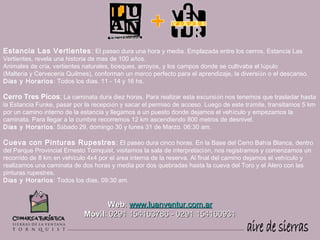 Estancia Las Vertientes : El paseo dura una hora y media. Emplazada entre los cerros, Estancia Las
Vertientes, revela una historia de mas de 100 años.
Animales de cría, vertientes naturales, bosques, arroyos, y los campos donde se cultivaba el lúpulo
(Maltería y Cervecería Quilmes), conforman un marco perfecto para el aprendizaje, la diversión o el descanso.
Días y Horarios : Todos los días. 11 - 14 y 16 hs.

Cerro Tres Picos: La caminata dura diez horas. Para realizar esta excursión nos tenemos que trasladar hasta
la Estancia Funke, pasar por la recepción y sacar el permiso de acceso. Luego de este trámite, transitamos 5 km
por un camino interno de la estancia y llegamos a un puesto donde dejamos el vehículo y empezamos la
caminata. Para llegar a la cumbre recorremos 12 km ascendiendo 800 metros de desnivel.
Días y Horarios : Sábado 29, domingo 30 y lunes 31 de Marzo. 06:30 am.

Cueva con Pinturas Rupestres : El paseo dura cinco horas. En la Base del Cerro Bahía Blanca, dentro
del Parque Provincial Ernesto Tornquist, visitamos la sala de interpretación, nos registramos y comenzamos un
recorrido de 8 km en vehículo 4x4 por el área interna de la reserva. Al final del camino dejamos el vehículo y
realizamos una caminata de dos horas y media por dos quebradas hasta la cueva del Toro y el Alero con las
pinturas rupestres. 
Días y Horarios : Todos los días, 09:30 am.


                                  Web: www.luanventur.com.ar
                            Móvil: 0291 154163786 - 0291 154160931
 