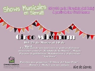 Circo Milenium
    Del 23 de Marzo al 10 de
    Abril
 En cada una de sus funciones se podrán disfrutar
atracciones como el “Péndulo de la Muerte”, Magos,
 Payasos, Equilibristas, Malabaristas y el divertido
                    “Taxi Loco”.

 Para los más pequeños “El Show del Sapo Pepe”,
         Barney y  Mickey con sus amigos.
 