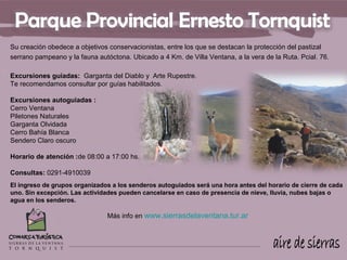Su creación obedece a objetivos conservacionistas, entre los que se destacan la protección del pastizal
serrano pampeano y la fauna autóctona. Ubicado a 4 Km. de Villa Ventana, a la vera de la Ruta. Pcial. 76.

Excursiones guiadas: Garganta del Diablo y Arte Rupestre.
Te recomendamos consultar por guías habilitados.

Excursiones autoguiadas :
Cerro Ventana
Piletones Naturales
Garganta Olvidada
Cerro Bahía Blanca
Sendero Claro oscuro

Horario de atención :de 08:00 a 17:00 hs.

Consultas: 0291-4910039
El ingreso de grupos organizados a los senderos autoguiados será una hora antes del horario de cierre de cada
uno. Sin excepción. Las actividades pueden cancelarse en caso de presencia de nieve, lluvia, nubes bajas o
agua en los senderos.

                                Más info en www.sierrasdelaventana.tur.ar
 
