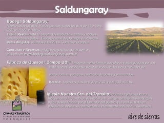 Bodega Saldungaray:
Abierto todos los días. Visitas guiadas todos los días de 11 a 18hs,
cada una hora en punto.
El Silo Restaurante te espera los mediodías, tardes y noches
con imperdibles platos. Excepto noche de Domingo de Pascuas.
Catas dirigidas: sábados a las 20 hs. Con reserva previa.

Consultas y Reservas: info@bodegasaldungaray.com.ar
Más info en www.bodegasaldungaray.com.ar

Fábrica de Quesos “Campo UDI” Emprendimiento familiar que ofrece visitas guiadas por sus
                              instalaciones, apreciando como se producen las seis variedades de
quesos:
                              sardo, fontina, pategras, cuartirolo, de postre y saborizados.

                              Horario: todos los días de 9:30 a12:30 y de16:30 a 20 hs.


                            Iglesia Nuestra Sra. del Transito: ubicada frente a la Plaza
                             Independencia, guarda en su interior una imagen de la Santísima Virgen,
                             traída desde Francia por el fundador del pueblo, y la cual se halla en
                             posición de descanso representando el momento previo de la Ascensión.
 