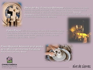 Obras del Arq. Francisco Salamone: algunas                 cercanas a la Iglesia
                            como la Delegación Municipal, y otras ubicadas en distintos sectores como el
                            Mercado Municipal, el Matadero Municipal y el monumental Portal del
                            Cementerio, considerado a nivel internacional una de las manifestaciones de estilo
                            Art-Decó más importantes de Salamone.




      Fortín Pavón: raíz de los pueblos del este de la Comarca y testigo
      de la vida en la frontera. En su interior alberga 8 ranchos hechos a la
      usanza de la época: comandancia, guardia y 5 cuadras de tropa.
      Declarado Lugar Histórico Nacional.




Paseo Regional Artesanal en el predio
de la Oficina de Informes Turísticos.
Pavón entre Corrales y Sauce.
 