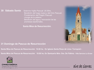 30 Sábado Santo           Solemne Vigilia Pascual 20.00hs.
                           Bendición del fuego nuevo y del Cirio Pascual.
                           Proclamación del Pregón Pascual.
                           Liturgia de la palabra.
                           Bendición del agua y renovación de las
                           promesas bautismales.

                         Santa Misa de Resurrección.




31 Domingo de Pascua de Resurrección

Santa Misa de Pascua de Resurrección 10.00 hs. En Iglesia Santa Rosa de Lima- Tornquist -

Santa Misa de Pascua de Resurrección 18.00 hs. En Santuario Ntra. Sra. De Fátima - Villa Serrana La Gruta-
 