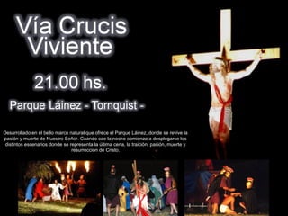 .




Desarrollado en el bello marco natural que ofrece el Parque Láinez, donde se revive la
pasión y muerte de Nuestro Señor. Cuando cae la noche comienza a desplegarse los
 distintos escenarios donde se representa la última cena, la traición, pasión, muerte y
                                resurrección de Cristo.
 