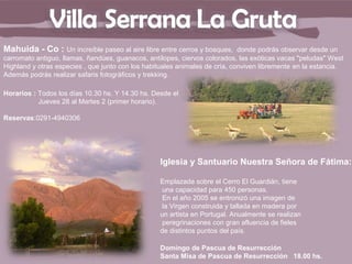 Mahuida - Co : Un increíble paseo al aire libre entre cerros y bosques,      donde podrás observar desde un
carromato antiguo, llamas, ñandúes, guanacos, antílopes, ciervos colorados, las exóticas vacas "peludas" West
Highland y otras especies , que junto con los habituales animales de cría, conviven libremente en la estancia.
Además podrás realizar safaris fotográficos y trekking.

Horarios : Todos los días 10.30 hs. Y 14.30 hs. Desde el
           Jueves 28 al Martes 2 (primer horario).

Reservas:0291-4940306




                                                  Iglesia y Santuario Nuestra Señora de Fátima:

                                                  Emplazada sobre el Cerro El Guardián, tiene
                                                   una capacidad para 450 personas.
                                                   En el año 2005 se entronizó una imagen de
                                                   la Virgen construida y tallada en madera por
                                                  un artista en Portugal. Anualmente se realizan
                                                   peregrinaciones con gran afluencia de fieles
                                                  de distintos puntos del país.

                                                  Domingo de Pascua de Resurrección
                                                  Santa Misa de Pascua de Resurrección 18.00 hs.
 