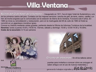Ruinas del Club Hotel de la Ventana :. Inaugurado en 1911, fue el mejor hotel de Sudamérica y uno
de los primeros casino del país. Contaba con los mejores servicios: cancha de golf, de tenis, casino, capilla y un
tren de trocha angosta que lo comunicaba con la estación de Sierra de la Ventana. Funcionó solo 6 años. En
1980 se inicia su remodelación y restauración, pero en la madrugada del 08 de Julio de 1983 el Hotel se
convirtió en un gigantesco monstruo ígneo.
Conoce su historia mediante visitas guiadas, partiendo desde la Oficina de Informes Turísticos de la localidad.
Horarios: lunes a jueves:10:00 y 16:00 hs. Viernes, sábado y domingo: 10:00 y 12:00-14:30 y 16:30hs.
Costo de la excursión: $ 10 por persona




                                                       Circuito de artesanos: En él los talleres abren
sus
                                                        puertas para invitarlos a conocer cómo se conjugan el
                                                        saber antiguo con el uso de nuevos materiales y
técnicas
                                                        generando trabajos originales y de gran calidad.
 