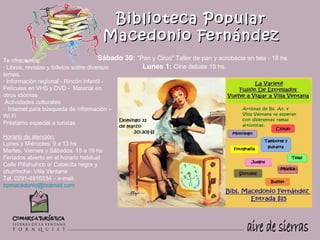 Biblioteca Popular
                                          Macedonio Fernández
Te ofrecemos:                           Sábado   30: "Pan y Circo" Taller de pan y acrobacia en tela - 18 hs.
· Libros, revistas y folletos sobre diversos           Lunes 1: Cine debate 19 hs.
temas.
     
· Información regional - Rincón infantil -
Películas en VHS y DVD - Material en
otros idiomas
 Actividades culturales
· Internet para búsqueda de información –
Wi Fi
Préstamo especial a turistas

Horario de atención:
Lunes y Miércoles: 9 a 13 hs
Martes, Viernes y Sábados: 15 a 19 hs
Feriados abierto en el horario habitual
Calle Pillahuinco e/ Cabecita negra y
churrinche- Villa Ventana
Tel. 0291-4910334 – e-mail: 
bpmacedonio@hotmail.com 
 
