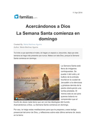 11 Apr 2014
Acercándonos a Dios
La Semana Santa comienza en
domingo
Created By: Marta Martínez Aguirre
Author: Marta Martínez Aguirre
Te invito a que aprontes el mate y le hagas un espacio a Jesucristo, deja que esta
semana se haga más presente que nunca. Matea con tata Dios, porque la Semana
Santa comienza en domingo.
La Semana Santa está
llena de imágenes
contrapuestas. Se
puede ir del ruido y el
bullicio de la entrada
triunfal en la ciudad de
Jerusalén a la silenciosa
y grisácea derrota de la
piedra obstruyendo una
tumba prestada. Al
menos esto es así para
quienes todavía no
comprenden que el
triunfo de Jesús nada tiene que ver con las ideologías del mundo.
Acercándonos a Dios. La Semana Santa comienza en domingo.
Por eso, te traigo estas meditaciones para que te prepares y seas testigo
presencial del amor de Dios, y reflexiones sobre esta última semana de Jesús
en la tierra:
 