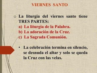 VIERNES SANTO
o La liturgia del viernes santo tiene
TRES PARTES:
a) La liturgia de la Palabra.
b) La adoración de la Cruz.
c) La Sagrada Comunión.
• La celebración termina en silencio,
se desnuda el altar y solo se queda
la Cruz con las velas.
 
