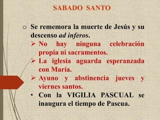 SABADO SANTO
o Se rememora la muerte de Jesús y su
descenso ad inferos.
 No hay ninguna celebración
propia ni sacramentos.
 La iglesia aguarda esperanzada
con María.
 Ayuno y abstinencia jueves y
viernes santos.
• Con la VIGILIA PASCUAL se
inaugura el tiempo de Pascua.
 