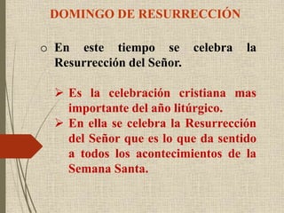 DOMINGO DE RESURRECCIÓN
o En este tiempo se celebra la
Resurrección del Señor.
 Es la celebración cristiana mas
importante del año litúrgico.
 En ella se celebra la Resurrección
del Señor que es lo que da sentido
a todos los acontecimientos de la
Semana Santa.
 