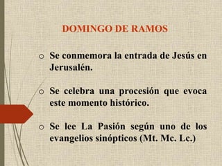 DOMINGO DE RAMOS
o Se conmemora la entrada de Jesús en
Jerusalén.
o Se celebra una procesión que evoca
este momento histórico.
o Se lee La Pasión según uno de los
evangelios sinópticos (Mt. Mc. Lc.)
 