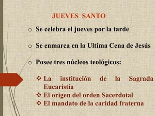 JUEVES SANTO
o Se celebra el jueves por la tarde
o Se enmarca en la Ultima Cena de Jesús
o Posee tres núcleos teológicos:
 La institución de la Sagrada
Eucaristía
 El origen del orden Sacerdotal
 El mandato de la caridad fraterna
 