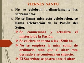 VIERNES SANTO
o No se celebran ordinariamente los
sacramentos.
o No se llama misa esta celebración, se
llama celebración de la Pasión del
Señor.
 Se conmemora y actualiza el
misterio de la Pasión.
 Se celebra en torno a las 15:00 hr.
 No se empieza la misa como de
ordinario, sino que el altar esta
desnudo y se comienza en silencio.
 El Sacerdote se postra ante el altar.
 