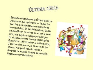Este día recordamos la Última Cena deJesús con sus apóstoles en la que leslavó los pies dándonos un ejemplo deservicialidad. En la Última Cena, Jesússe quedó con nosotros en el pan y en elvino, nos dejó su cuerpo y su sangre.Es el jueves santo cuando instituyó laEucaristía . Al terminar la última cena,Jesús se fue a orar, al Huerto de losOlivos. Ahí pasó toda la noche ydespués de mucho tiempo de oración,llegaron a aprehenderlo.
ÚLTIMA CENAÚLTIMA CENA
 