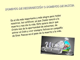 Es el día más importante y más alegre para todos
nosotros, los católicos, ya que Jesús venció a la
muerte y nos dio la vida. Esto quiere decir que
Cristo nos da la oportunidad de salvarnos, de
entrar al Cielo y vivir siempre felices en compañía
de Dios. Pascua es el paso de la muerte a la vida.
DOMINGO DE RESURRECCIÓN O DOMINGO DE PASCUA
DOMINGO DE RESURRECCIÓN O DOMINGO DE PASCUA
 
