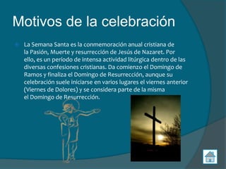 Motivos de la celebración
   La Semana Santa es la conmemoración anual cristiana de
    la Pasión, Muerte y resurrección de Jesús de Nazaret. Por
    ello, es un período de intensa actividad litúrgica dentro de las
    diversas confesiones cristianas. Da comienzo el Domingo de
    Ramos y finaliza el Domingo de Resurrección, aunque su
    celebración suele iniciarse en varios lugares el viernes anterior
    (Viernes de Dolores) y se considera parte de la misma
    el Domingo de Resurrección.
 