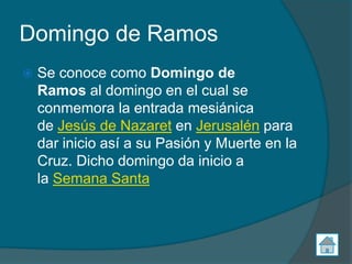 Domingo de Ramos
   Se conoce como Domingo de
    Ramos al domingo en el cual se
    conmemora la entrada mesiánica
    de Jesús de Nazaret en Jerusalén para
    dar inicio así a su Pasión y Muerte en la
    Cruz. Dicho domingo da inicio a
    la Semana Santa
 