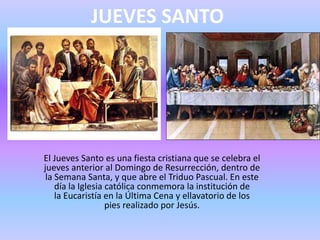 JUEVES SANTO
El Jueves Santo es una fiesta cristiana que se celebra el
jueves anterior al Domingo de Resurrección, dentro de
la Semana Santa, y que abre el Triduo Pascual. En este
día la Iglesia católica conmemora la institución de
la Eucaristía en la Última Cena y ellavatorio de los
pies realizado por Jesús.
 