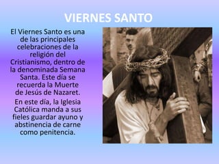 VIERNES SANTO
El Viernes Santo es una
de las principales
celebraciones de la
religión del
Cristianismo, dentro de
la denominada Semana
Santa. Este día se
recuerda la Muerte
de Jesús de Nazaret.
En este día, la Iglesia
Católica manda a sus
fieles guardar ayuno y
abstinencia de carne
como penitencia.
 