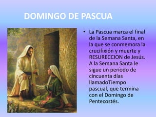 DOMINGO DE PASCUA
• La Pascua marca el final
de la Semana Santa, en
la que se conmemora la
crucifixión y muerte y
RESURECCION de Jesús.
A la Semana Santa le
sigue un período de
cincuenta días
llamadoTiempo
pascual, que termina
con el Domingo de
Pentecostés.
 