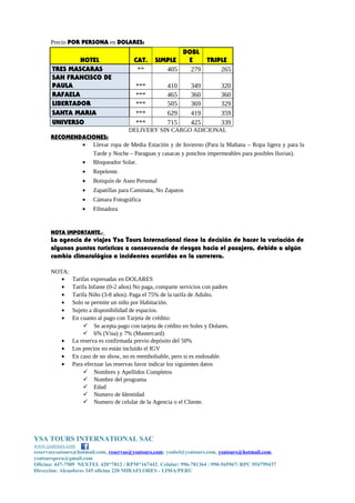 Precio POR PERSONA en DOLARES:
HOTEL CAT. SIMPLE
DOBL
E TRIPLE
TRES MASCARAS ** 405 279 265
SAN FRANCISCO DE
PAULA *** 410 349 320
RAFAELA *** 465 360 360
LIBERTADOR *** 505 369 329
SANTA MARIA *** 629 419 359
UNIVERSO *** 715 425 339
DELIVERY SIN CARGO ADICIONAL
RECOMENDACIONES:
• Llevar ropa de Media Estación y de Invierno (Para la Mañana – Ropa ligera y para la
Tarde y Noche – Paraguas y casacas y ponchos impermeables para posibles lluvias).
• Bloqueador Solar.
• Repelente.
• Botiquín de Aseo Personal
• Zapatillas para Caminata, No Zapatos
• Cámara Fotográfica
• Filmadora
NOTA IMPORTANTE.-
La agencia de viajes Ysa Tours International tiene la decisión de hacer la variación de
algunos puntos turísticos a consecuencia de riesgos hacia el pasajero, debido a algún
cambio climatológico o incidentes ocurridos en la carretera.
NOTA:
• Tarifas expresadas en DOLARES
• Tarifa Infante (0-2 años) No paga, comparte servicios con padres
• Tarifa Niño (3-8 años). Paga el 75% de la tarifa de Adulto.
• Solo se permite un niño por Habitación.
• Sujeto a disponibilidad de espacios.
• En cuanto al pago con Tarjeta de crédito:
 Se acepta pago con tarjeta de crédito en Soles y Dolares.
 6% (Visa) y 7% (Mastercard)
• La reserva es confirmada previo depósito del 50%
• Los precios no están incluido el IGV
• En caso de no show, no es reembolsable, pero si es endosable.
• Para efectuar las reservas favor indicar los siguientes datos
 Nombres y Apellidos Completos
 Nombre del programa
 Edad
 Numero de Identidad
 Numero de celular de la Agencia o el Cliente.
YSA TOURS INTERNATIONAL SAC
www.ysatours.com
reservasysatours@hotmail.com, reservas@ysatours.com; ysabel@ysatours.com, ysatours@hotmail.com,
ysatoursperu@gmail.com
Oficina: 447-7509 NEXTEL 420*7012 / RPM*167442; Celular: 996-781364 / 990-565967/ RPC 954799437
Dirección: Alcanfores 345 oficina 220 MIRAFLORES - LIMA/PERU
 