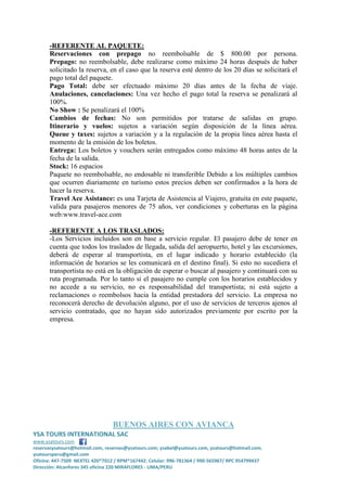 -REFERENTE AL PAQUETE:
Reservaciones con prepago no reembolsable de $ 800.00 por persona.
Prepago: no reembolsable, debe realizarse como máximo 24 horas después de haber
solicitado la reserva, en el caso que la reserva esté dentro de los 20 días se solicitará el
pago total del paquete.
Pago Total: debe ser efectuado máximo 20 días antes de la fecha de viaje.
Anulaciones, cancelaciones: Una vez hecho el pago total la reserva se penalizará al
100%.
No Show : Se penalizará el 100%
Cambios de fechas: No son permitidos por tratarse de salidas en grupo.
Itinerario y vuelos: sujetos a variación según disposición de la línea aérea.
Queue y taxes: sujetos a variación y a la regulación de la propia línea aérea hasta el
momento de la emisión de los boletos.
Entrega: Los boletos y vouchers serán entregados como máximo 48 horas antes de la
fecha de la salida.
Stock: 16 espacios
Paquete no reembolsable, no endosable ni transferible Debido a los múltiples cambios
que ocurren diariamente en turismo estos precios deben ser confirmados a la hora de
hacer la reserva.
Travel Ace Asistance: es una Tarjeta de Asistencia al Viajero, gratuita en este paquete,
valida para pasajeros menores de 75 años, ver condiciones y coberturas en la página
web:www.travel-ace.com
-REFERENTE A LOS TRASLADOS:
-Los Servicios incluidos son en base a servicio regular. El pasajero debe de tener en
cuenta que todos los traslados de llegada, salida del aeropuerto, hotel y las excursiones,
deberá de esperar al transportista, en el lugar indicado y horario establecido (la
información de horarios se les comunicará en el destino final). Si esto no sucediera el
transportista no está en la obligación de esperar o buscar al pasajero y continuará con su
ruta programada. Por lo tanto si el pasajero no cumple con los horarios establecidos y
no accede a su servicio, no es responsabilidad del transportista; ni está sujeto a
reclamaciones o reembolsos hacia la entidad prestadora del servicio. La empresa no
reconocerá derecho de devolución alguno, por el uso de servicios de terceros ajenos al
servicio contratado, que no hayan sido autorizados previamente por escrito por la
empresa.

BUENOS AIRES CON AVIANCA
YSA TOURS INTERNATIONAL SAC
www.ysatours.com
reservasysatours@hotmail.com, reservas@ysatours.com; ysabel@ysatours.com, ysatours@hotmail.com,
ysatoursperu@gmail.com
Oficina: 447-7509 NEXTEL 420*7012 / RPM*167442; Celular: 996-781364 / 990-565967/ RPC 954799437
Dirección: Alcanfores 345 oficina 220 MIRAFLORES - LIMA/PERU

 