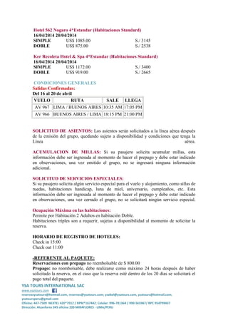 Hotel 562 Nogaro 4*Estandar (Habitaciones Standard)
16/04/2014 20/04/2014
SIMPLE
US$ 1085.00
S./ 3145
DOBLE
US$ 875.00
S./ 2538
Ker Recoleta Hotel & Spa 4*Estandar (Habitaciones Standard)
16/04/2014 20/04/2014
SIMPLE
US$ 1172.00
S./ 3400
DOBLE
US$ 919.00
S./ 2665
CONDICIONES GENERALES
Salidas Confirmadas:
Del 16 al 20 de abril
VUELO
RUTA
SALE LLEGA
AV 967 LIMA / BUENOS AIRES 10:35 AM 17:05 PM
AV 966 BUENOS AIRES / LIMA 18:15 PM 21:00 PM

SOLICITUD DE ASIENTOS: Los asientos serán solicitados a la línea aérea después
de la emisión del grupo, quedando sujeto a disponibilidad y condiciones que tenga la
Línea
aérea.
ACUMULACION DE MILLAS: Si su pasajero solicita acumular millas, esta
información debe ser ingresada al momento de hacer el prepago y debe estar indicado
en observaciones, una vez emitido el grupo, no se ingresará ninguna información
adicional.
SOLICITUD DE SERVICIOS ESPECIALES:
Si su pasajero solicita algún servicio especial para el vuelo y alojamiento, como sillas de
ruedas, habitaciones handicap, luna de miel, aniversario, cumpleaños, etc. Esta
información debe ser ingresada al momento de hacer el prepago y debe estar indicado
en observaciones, una vez cerrado el grupo, no se solicitará ningún servicio especial.
Ocupación Máxima en las habitaciones:
Permite por Habitación 2 Adultos en habitación Doble.
Habitaciones triples son a requerir, sujetas a disponibilidad al momento de solicitar la
reserva.
HORARIO DE REGISTRO DE HOTELES:
Check in 15:00
Check out 11:00
-REFERENTE AL PAQUETE:
Reservaciones con prepago no reembolsable de $ 800.00
Prepago: no reembolsable, debe realizarse como máximo 24 horas después de haber
solicitado la reserva, en el caso que la reserva esté dentro de los 20 días se solicitará el
pago total del paquete.
YSA TOURS INTERNATIONAL SAC
www.ysatours.com
reservasysatours@hotmail.com, reservas@ysatours.com; ysabel@ysatours.com, ysatours@hotmail.com,
ysatoursperu@gmail.com
Oficina: 447-7509 NEXTEL 420*7012 / RPM*167442; Celular: 996-781364 / 990-565967/ RPC 954799437
Dirección: Alcanfores 345 oficina 220 MIRAFLORES - LIMA/PERU

 