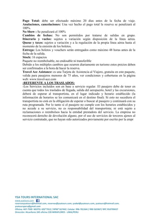 Pago Total: debe ser efectuado máximo 20 días antes de la fecha de viaje.
Anulaciones, cancelaciones: Una vez hecho el pago total la reserva se penalizará al
100%.
No Show : Se penalizará el 100%
Cambios de fechas: No son permitidos por tratarse de salidas en grupo.
Itinerario y vuelos: sujetos a variación según disposición de la línea aérea.
Queue y taxes: sujetos a variación y a la regulación de la propia línea aérea hasta el
momento de la emisión de los boletos.
Entrega: Los boletos y vouchers serán entregados como máximo 48 horas antes de la
fecha de la salida.
Stock: 16 espacios
Paquete no reembolsable, no endosable ni transferible
Debido a los múltiples cambios que ocurren diariamente en turismo estos precios deben
ser confirmados a la hora de hacer la reserva.
Travel Ace Asistance: es una Tarjeta de Asistencia al Viajero, gratuita en este paquete,
valida para pasajeros menores de 75 años, ver condiciones y coberturas en la página
web: www.travel-ace.com
-REFERENTE A LOS TRASLADOS:
-Los Servicios incluidos son en base a servicio regular. El pasajero debe de tener en
cuenta que todos los traslados de llegada, salida del aeropuerto, hotel y las excursiones,
deberá de esperar al transportista, en el lugar indicado y horario establecido (la
información de horarios se les comunicará en el destino final). Si esto no sucediera el
transportista no está en la obligación de esperar o buscar al pasajero y continuará con su
ruta programada. Por lo tanto si el pasajero no cumple con los horarios establecidos y
no accede a su servicio, no es responsabilidad del transportista; ni está sujeto a
reclamaciones o reembolsos hacia la entidad prestadora del servicio. La empresa no
reconocerá derecho de devolución alguno, por el uso de servicios de terceros ajenos al
servicio contratado, que no hayan sido autorizados previamente por escrito por la empr

YSA TOURS INTERNATIONAL SAC
www.ysatours.com
reservasysatours@hotmail.com, reservas@ysatours.com; ysabel@ysatours.com, ysatours@hotmail.com,
ysatoursperu@gmail.com
Oficina: 447-7509 NEXTEL 420*7012 / RPM*167442; Celular: 996-781364 / 990-565967/ RPC 954799437
Dirección: Alcanfores 345 oficina 220 MIRAFLORES - LIMA/PERU

 